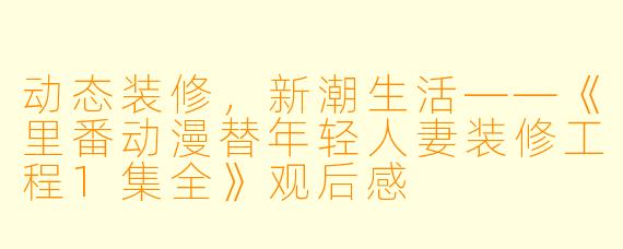 动态装修，新潮生活——《里番动漫替年轻人妻装修工程1集全》观后感