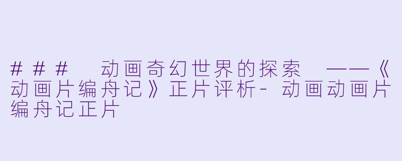 ### 动画奇幻世界的探索 ——《动画片编舟记》正片评析-动画动画片编舟记正片