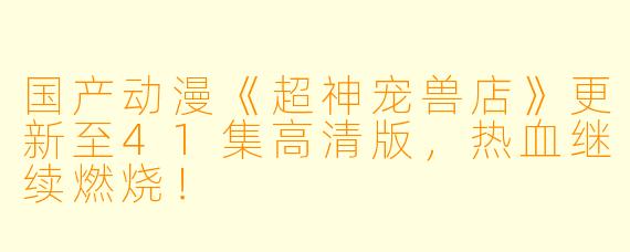 国产动漫《超神宠兽店》更新至41集高清版,热血继续燃烧!