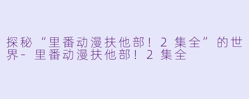 探秘“里番动漫扶他部！2集全”的世界-里番动漫扶他部！2集全