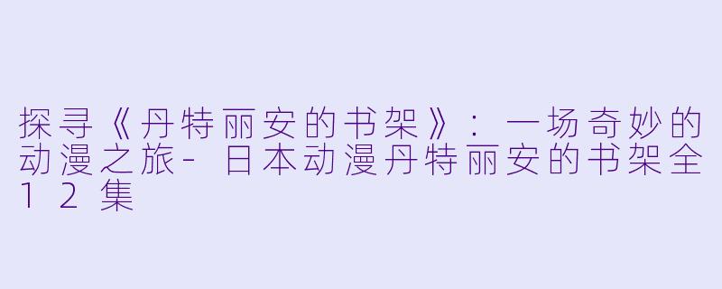探寻《丹特丽安的书架》：一场奇妙的动漫之旅-日本动漫丹特丽安的书架全12集