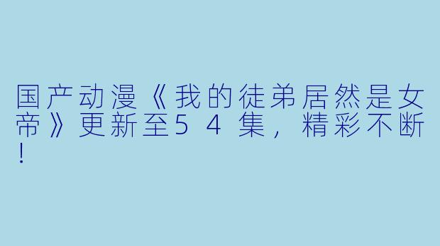 国产动漫《我的徒弟居然是女帝》更新至54集,精彩不断!