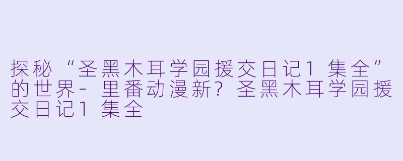 探秘“圣黑木耳学园援交日记1集全”的世界-里番动漫新?圣黑木耳学园援交日记1集全