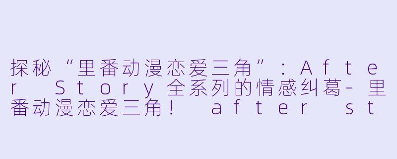 探秘“里番动漫恋爱三角”:After Story全系列的情感纠葛