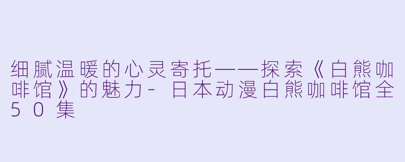 细腻温暖的心灵寄托——探索《白熊咖啡馆》的魅力-日本动漫白熊咖啡馆全50集