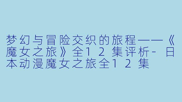 梦幻与冒险交织的旅程——《魔女之旅》全12集评析-日本动漫魔女之旅全12集