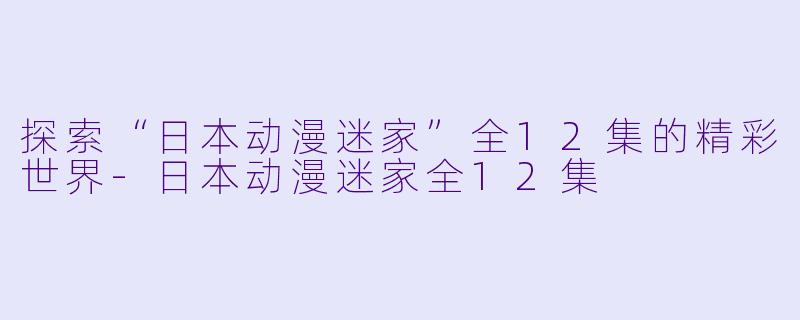 探索“日本动漫迷家”全12集的精彩世界-日本动漫迷家全12集