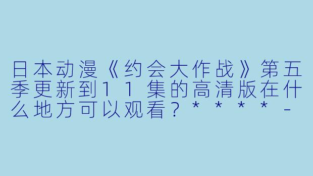 日本动漫《约会大作战》第五季更新到11集的高清版在什么地方可以观看?****