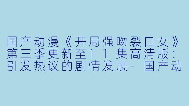 国产动漫《开局强吻裂口女》第三季更新至11集高清版：引发热议的剧情发展-国产动漫开局强吻裂口女第三季更新至11集高清版