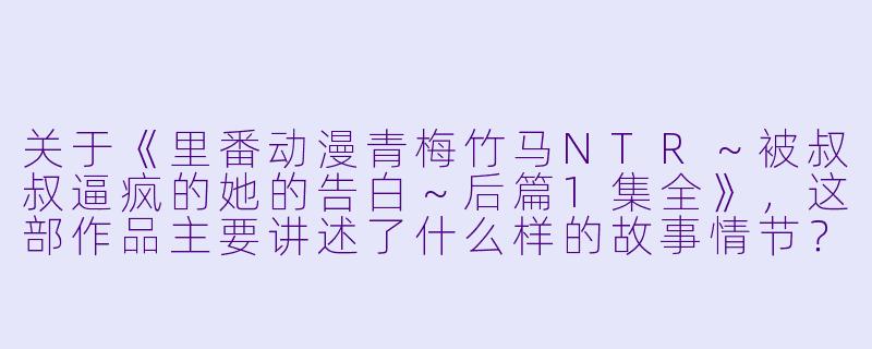 关于《里番动漫青梅竹马NTR~被叔叔逼疯的她的告白~后篇1集全》,这部作品主要讲述了什么样的故事情节?