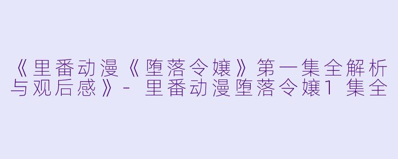 《里番动漫《堕落令嬢》第一集全解析与观后感》-里番动漫堕落令嬢1集全