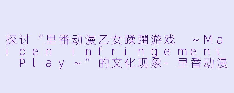 探讨“里番动漫乙女蹂躙游戏 ~Maiden Infringement Play~”的文化现象