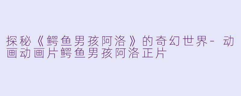 探秘《鳄鱼男孩阿洛》的奇幻世界-动画动画片鳄鱼男孩阿洛正片
