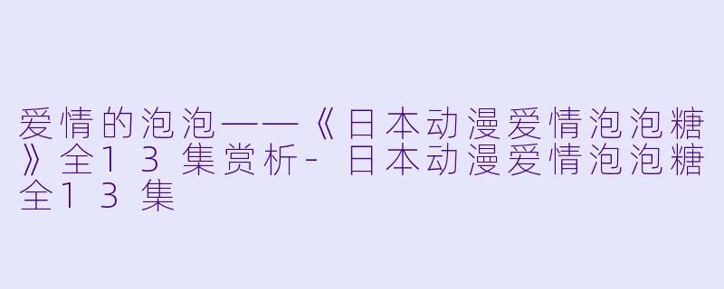爱情的泡泡——《日本动漫爱情泡泡糖》全13集赏析-日本动漫爱情泡泡糖全13集