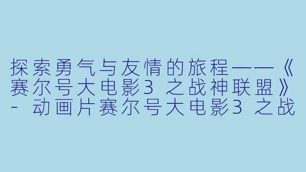 探索勇气与友情的旅程——《赛尔号大电影3之战神联盟》-动画片赛尔号大电影3之战神联盟正片