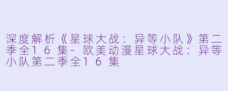 深度解析《星球大战：异等小队》第二季全16集-欧美动漫星球大战：异等小队第二季全16集