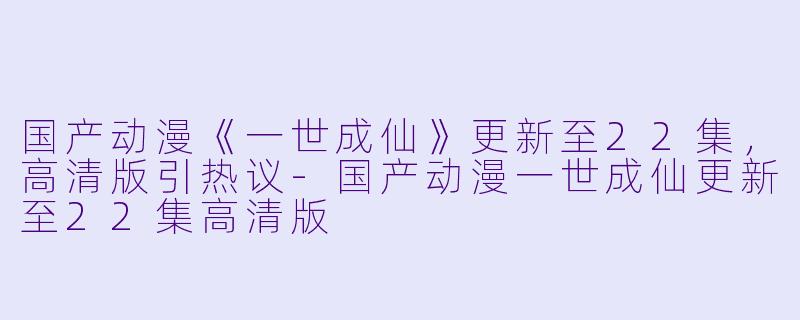 国产动漫《一世成仙》更新至22集，高清版引热议-国产动漫一世成仙更新至22集高清版