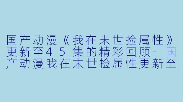 国产动漫《我在末世捡属性》更新至45集的精彩回顾-国产动漫我在末世捡属性更新至45集