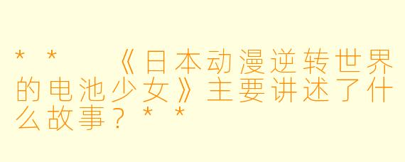 ** 《日本动漫逆转世界的电池少女》主要讲述了什么故事?**