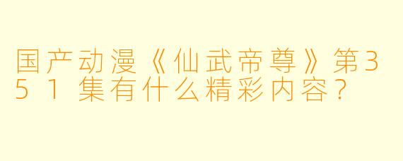 国产动漫《仙武帝尊》第351集有什么精彩内容?