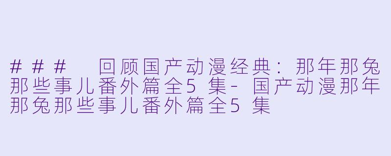 ### 回顾国产动漫经典：那年那兔那些事儿番外篇全5集-国产动漫那年那兔那些事儿番外篇全5集