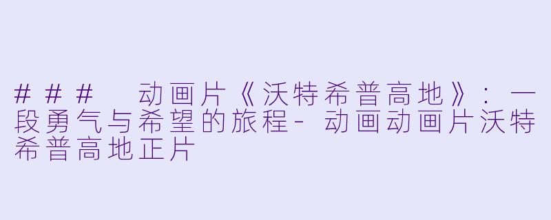 ### 动画片《沃特希普高地》：一段勇气与希望的旅程-动画动画片沃特希普高地正片