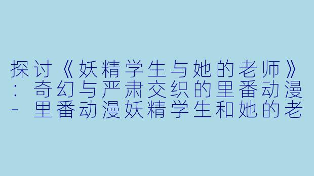 探讨《妖精学生与她的老师》：奇幻与严肃交织的里番动漫-里番动漫妖精学生和她的老师2集全