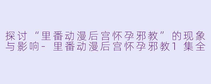 探讨“里番动漫后宫怀孕邪教”的现象与影响