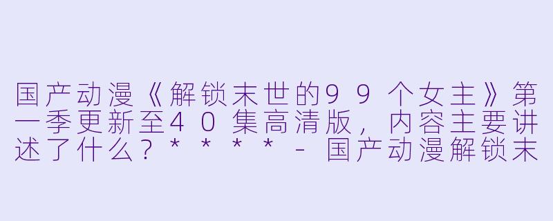 国产动漫《解锁末世的99个女主》第一季更新至40集高清版,内容主要讲述了什么?****