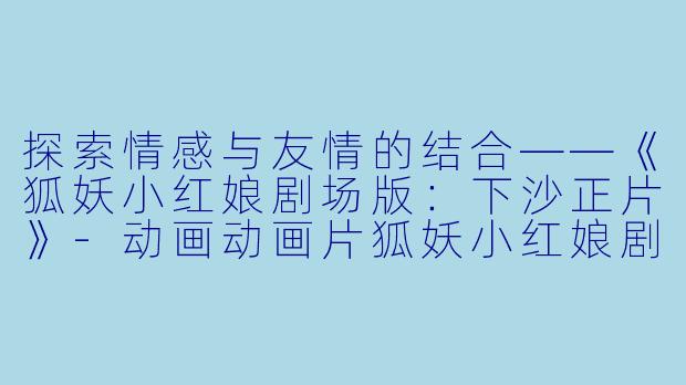 探索情感与友情的结合——《狐妖小红娘剧场版:下沙正片》