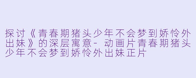 探讨《青春期猪头少年不会梦到娇怜外出妹》的深层寓意-动画片青春期猪头少年不会梦到娇怜外出妹正片