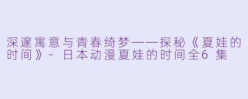 深邃寓意与青春绮梦——探秘《夏娃的时间》-日本动漫夏娃的时间全6集