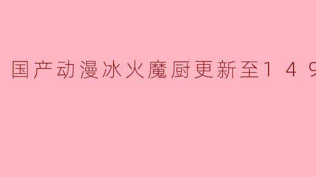 国产动漫《冰火魔厨》更新至149集,继续燃情冒险之旅