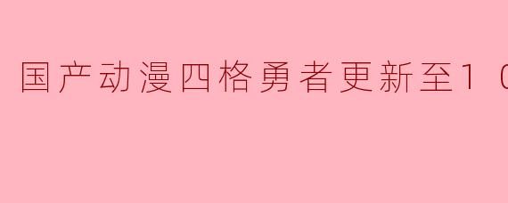 国产动漫《四格勇者》更新到第10集有哪些亮点和新角色?
