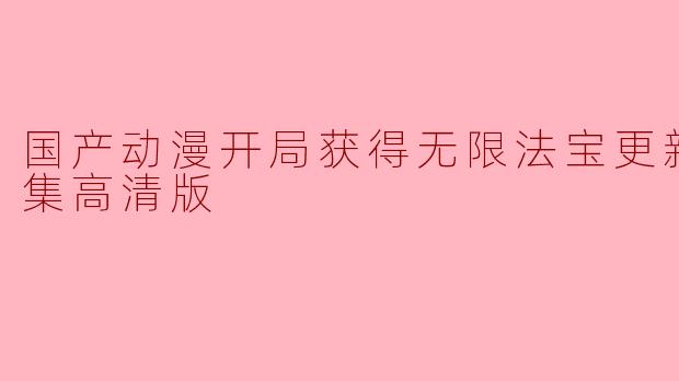 国产动漫《无限法宝》更新至51集,有哪些精彩的剧情亮点值得关注?**
