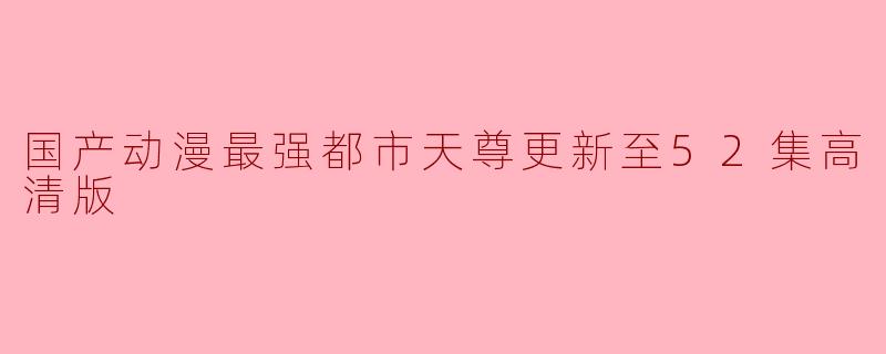 国产动漫《最强都市天尊》更新至52集高清版:热血与激情再续新章