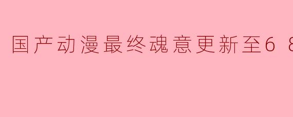 国产动漫最终魂意更新至68集