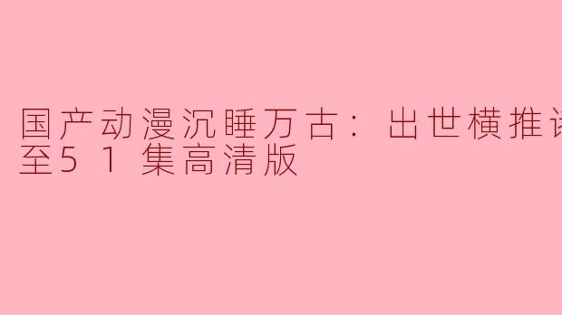 国产动漫沉睡万古：出世横推诸天更新至51集高清版