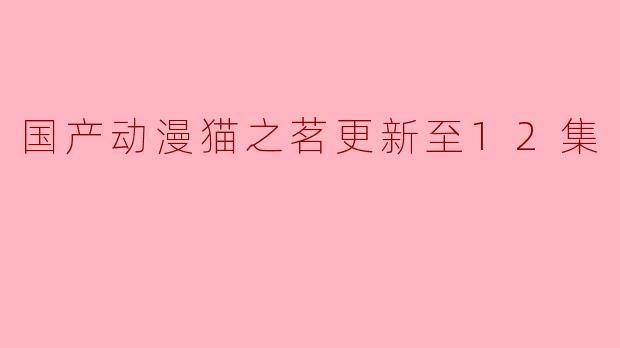 国产动漫《猫之茗》更新到第12集了吗？**