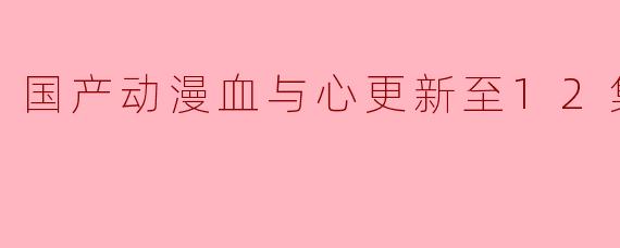 国产动漫《血与心》更新至12集的剧情发展是什么样的?