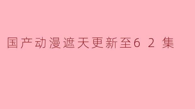 国产动漫《遮天》更新至62集:热血与情感交织的新篇章