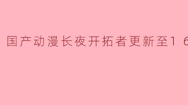 国产动漫《长夜开拓者》最近更新到了第16集,有哪些精彩的剧情和人物发展值得关注?****