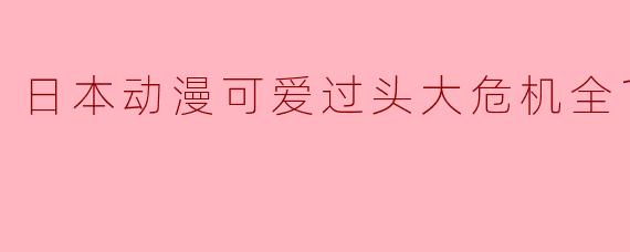 ### 日本动漫《可爱过头大危机》全12集回顾