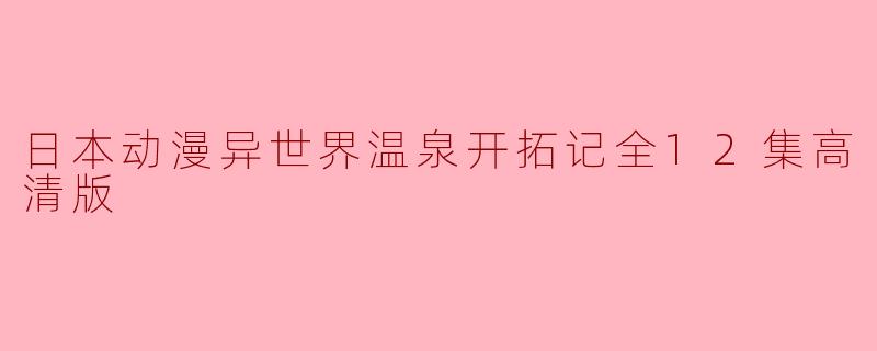 ### 探秘异世界温泉:日本动漫《异世界温泉开拓记》全12集高清版回顾