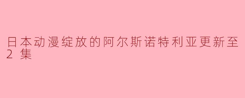 关于《日本动漫绽放的阿尔斯诺特利亚》,目前更新到了第几集,内容有什么值得关注的地方?**
