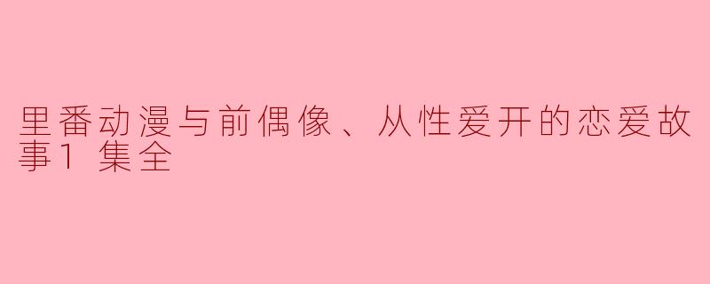 里番动漫与前偶像、从性爱开的恋爱故事1集全