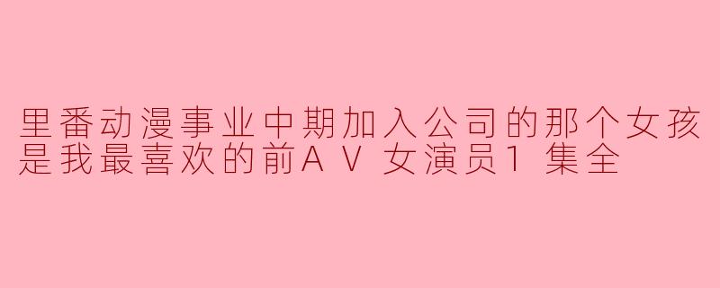 里番动漫事业中期加入公司的那个女孩是我最喜欢的前AV女演员1集全