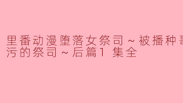 探索《里番动漫堕落女祭司～被播种哥布林玷污的祭司～后篇1集全》的复杂情感与文化内涵