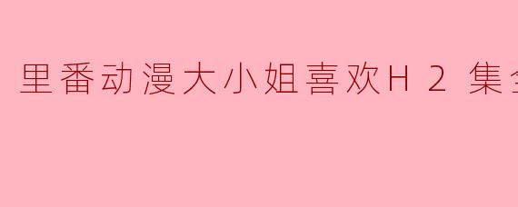 里番动漫大小姐喜欢H2集全