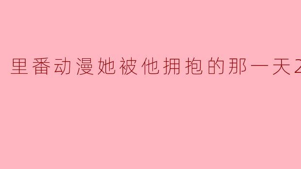 里番动漫她被他拥抱的那一天2集全